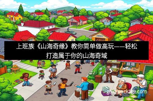 上班族《山海奇缘》教你简单做高玩——轻松打造属于你的山海奇域